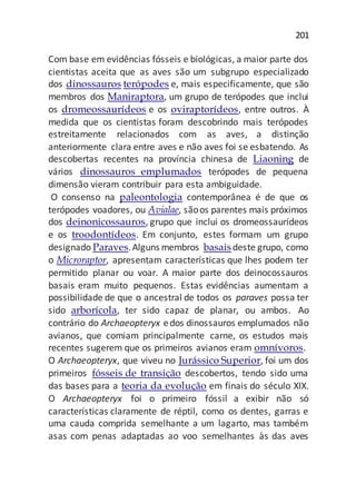 201
Com base em evidências fósseis e biológicas, a maior parte dos
cientistas aceita que as aves são um subgrupo especializado
dos dinossauros terópodes e, mais especificamente, que são
membros dos Maniraptora, um grupo de terópodes que inclui
os dromeossaurídeos e os oviraptorídeos, entre outros. À
medida que os cientistas foram descobrindo mais terópodes
estreitamente relacionados com as aves, a distinção
anteriormente clara entre aves e não aves foi se esbatendo. As
descobertas recentes na província chinesa de Liaoning de
vários dinossauros emplumados terópodes de pequena
dimensão vieram contribuir para esta ambiguidade.
O consenso na paleontologia contemporânea é de que os
terópodes voadores, ou Avialae, sãoos parentes mais próximos
dos deinonicossauros, grupo que inclui os dromeossaurídeos
e os troodontídeos. Em conjunto, estes formam um grupo
designado Paraves.Alguns membros basaisdeste grupo, como
o Microraptor, apresentam características que lhes podem ter
permitido planar ou voar. A maior parte dos deinocossauros
basais eram muito pequenos. Estas evidências aumentam a
possibilidade de que o ancestral de todos os paraves possa ter
sido arborícola, ter sido capaz de planar, ou ambos. Ao
contrário do Archaeopteryx edos dinossauros emplumados não
avianos, que comiam principalmente carne, os estudos mais
recentes sugerem que os primeiros avianos eram omnívoros.
O Archaeopteryx, que viveu no Jurássico Superior, foi um dos
primeiros fósseis de transição descobertos, tendo sido uma
das bases para a teoria da evolução em finais do século XIX.
O Archaeopteryx foi o primeiro fóssil a exibir não só
características claramente de réptil, como os dentes, garras e
uma cauda comprida semelhante a um lagarto, mas também
asas com penas adaptadas ao voo semelhantes às das aves
 