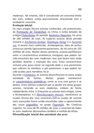 202
modernas. No entanto, não é considerado um ancestral direto
das aves, embora esteja possivelmente relacionado com o
verdadeiro ancestral.
Evolução inicial
Os mais antigos fósseis avianos conhecidos são provenientes
da Formação de Tiaojishan, na China, e estão datados do
estágio Oxfordiano do período Jurássico Superior, há cerca
de 160 milhões de anos. As espécies avianas deste período
incluem o Anchiornis huxleyi, Xiaotingia zhengi e o Aurornis
xui. O aviano mais conhecido, Archaeopteryx, data de rochas
jurássicas alemãs ligeiramente posteriores, de há cerca de 155
milhões de anos. Muitos destes primeiros avianos partilhavam
entre si características anatómicas invulgares que podem ter
sido ancestrais das aves modernas, mas que foram mais tarde
perdidas durante a evolução das aves. Estas características
incluem uma garra maior no segundo dedo e asas posteriores
que cobriam os membros e pés posteriores e que podem ter
sido usadas para manobras no ar.
Durante o Cretácico, os avianos diversificaram-se numa ampla
variedade de formas. Muitos grupos mantiveram
as características primitivas, como as asas com garras e os
dentes. Estes últimos acabaram por se perder em vários grupos
avianos, incluindo as aves modernas, embora de forma
independente entre si.Enquanto os avianos mais antigos, como
o Archaeopteryx e o Shenzhouraptor sinensis, mantiveram as
caudas ósseas dos seus ancestrais,[235] as caudas de avianos
mais avançados foram sendo encurtadas após o aparecimento
dos ossos pigóstilos no grupo Pygostylia. No Cretácico
superior, há cerca de 95 milhões de anos, o ancestral de todas
as aves modernas desenvolveu também o sentido do olfato.
Diversificação inicial dos ancestrais das aves
 