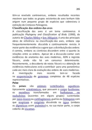 205
têm-se revelado controversas, embora resultados recentes
mostrem que todos os grupos existentes de aves tenham tido
origem num pequeno grupo de espécies que sobreviveu à
extinção do Cretáceo-Paleogeno.
Classificação das ordens das aves
A classificação das aves é um tema controverso. A
publicação Phylogeny and Classification of Birds (1990), da
autoria de Charles Sibleye Jon Ahlquist, é uma das principais
obras de referência na classificação das aves, embora seja
frequentementemente discutida e continuamente revista. A
maior parte das evidências sugere que a distribuição das ordens
é correta, embora os cientistas discordem entre si quanto às
relações entre as ordens. Apesar de a discussão contar com
evidências da anatomia das aves modernas, ADN e registos
fósseis, ainda não há um consenso determinante.
Recentemente, a descoberta de novos fósseis e a obtenção de
evidências moleculares está a contribuir para uma panorâmica
cada vez mais clara da evolução das ordens de aves modernas.
A investigação mais recente tem-se focado
na sequenciação de genomas completos de 48 espécies
representativas.
Peixe
Os peixes são animais vertebrados, aquáticos,
tipicamente ectotérmicos, que possuem o corpo fusiforme,
os membros transformados em barbatanas ou
nadadeiras (ausentes em alguns grupos) sustentadas
por raios ósseosou cartilaginosos,guelras ou brânquias com
que respiram o oxigénio dissolvido na água (embora
os dipnóicos usem pulmões) e, na sua maior parte, o corpo
coberto de escamas.
 
