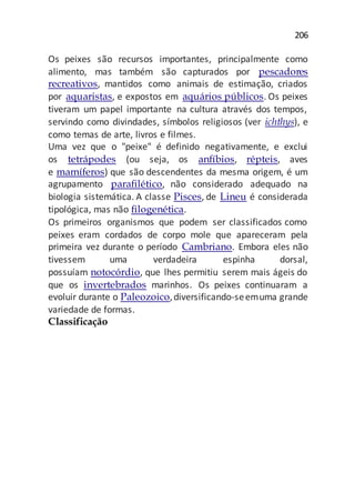 206
Os peixes são recursos importantes, principalmente como
alimento, mas também são capturados por pescadores
recreativos, mantidos como animais de estimação, criados
por aquaristas, e expostos em aquários públicos. Os peixes
tiveram um papel importante na cultura através dos tempos,
servindo como divindades, símbolos religiosos (ver ichthys), e
como temas de arte, livros e filmes.
Uma vez que o "peixe" é definido negativamente, e exclui
os tetrápodes (ou seja, os anfíbios, répteis, aves
e mamíferos) que são descendentes da mesma origem, é um
agrupamento parafilético, não considerado adequado na
biologia sistemática. A classe Pisces, de Lineu é considerada
tipológica, mas não filogenética.
Os primeiros organismos que podem ser classificados como
peixes eram cordados de corpo mole que apareceram pela
primeira vez durante o período Cambriano. Embora eles não
tivessem uma verdadeira espinha dorsal,
possuíam notocórdio, que lhes permitiu serem mais ágeis do
que os invertebrados marinhos. Os peixes continuaram a
evoluir durante o Paleozoico,diversificando-seemuma grande
variedade de formas.
Classificação
 