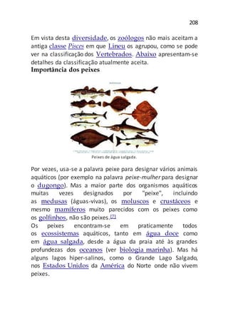 208
Em vista desta diversidade, os zoólogos não mais aceitam a
antiga classe Pisces em que Lineu os agrupou, como se pode
ver na classificação dos Vertebrados. Abaixo apresentam-se
detalhes da classificação atualmente aceita.
Importância dos peixes
Peixes de água salgada.
Por vezes, usa-se a palavra peixe para designar vários animais
aquáticos (por exemplo na palavra peixe-mulher para designar
o dugongo). Mas a maior parte dos organismos aquáticos
muitas vezes designados por "peixe", incluindo
as medusas (águas-vivas), os moluscos e crustáceos e
mesmo mamíferos muito parecidos com os peixes como
os golfinhos, não são peixes.[7]
Os peixes encontram-se em praticamente todos
os ecossistemas aquáticos, tanto em água doce como
em água salgada, desde a água da praia até às grandes
profundezas dos oceanos (ver biologia marinha). Mas há
alguns lagos hiper-salinos, como o Grande Lago Salgado,
nos Estados Unidos da América do Norte onde não vivem
peixes.
 