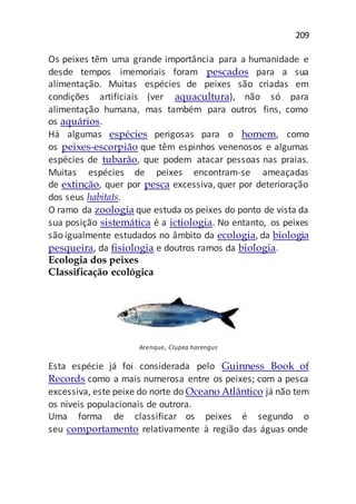 209
Os peixes têm uma grande importância para a humanidade e
desde tempos imemoriais foram pescados para a sua
alimentação. Muitas espécies de peixes são criadas em
condições artificiais (ver aquacultura), não só para
alimentação humana, mas também para outros fins, como
os aquários.
Há algumas espécies perigosas para o homem, como
os peixes-escorpião que têm espinhos venenosos e algumas
espécies de tubarão, que podem atacar pessoas nas praias.
Muitas espécies de peixes encontram-se ameaçadas
de extinção, quer por pesca excessiva, quer por deterioração
dos seus habitats.
O ramo da zoologia que estuda os peixes do ponto de vista da
sua posição sistemática é a ictiologia. No entanto, os peixes
são igualmente estudados no âmbito da ecologia, da biologia
pesqueira, da fisiologia e doutros ramos da biologia.
Ecologia dos peixes
Classificação ecológica
Arenque, Clupea harengus
Esta espécie já foi considerada pelo Guinness Book of
Records como a mais numerosa entre os peixes; com a pesca
excessiva, este peixe do norte do Oceano Atlântico já não tem
os níveis populacionais de outrora.
Uma forma de classificar os peixes é segundo o
seu comportamento relativamente à região das águas onde
 