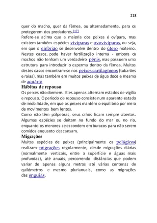 213
quer do macho, quer da fêmea, ou alternadamente, para os
protegerem dos predadores.[17]
Refere-se acima que a maioria dos peixes é ovípara, mas
existem também espécies vivíparas e ovovivíparas, ou seja,
em que o embrião se desenvolve dentro do útero materno.
Nestes casos, pode haver fertilização interna - embora os
machos não tenham um verdadeiro pênis, mas possuem uma
estrutura para introduzir o esperma dentro da fêmea. Muitos
destes casos encontram-se nos peixes cartilagíneos (tubarões
e raias), mas também em muitos peixes de água doce e mesmo
de aquário.
Hábitos de repouso
Os peixes não dormem. Eles apenas alternam estados de vigília
e repouso. O período de repouso consistenum aparente estado
de imobilidade, em que os peixes mantêm o equilíbrio por meio
de movimentos bem lentos.
Como não têm pálpebras, seus olhos ficam sempre abertos.
Algumas espécies se deitam no fundo do mar ou no rio,
enquanto os menores seescondem emburacos para não serem
comidos enquanto descansam.
Migrações
Muitas espécies de peixes (principalmente os pelágicos)
realizam migrações regularmente, desde migrações diárias
(normalmente verticais, entre a superfície e águas mais
profundas), até anuais, percorrendo distâncias que podem
variar de apenas alguns metros até várias centenas de
quilómetros e mesmo plurianuais, como as migrações
das enguias.
 