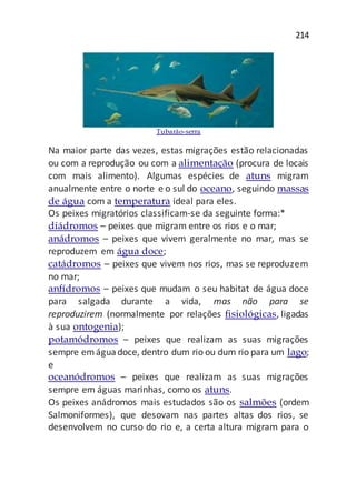 214
Tubarão-serra
Na maior parte das vezes, estas migrações estão relacionadas
ou com a reprodução ou com a alimentação (procura de locais
com mais alimento). Algumas espécies de atuns migram
anualmente entre o norte e o sul do oceano, seguindo massas
de água com a temperatura ideal para eles.
Os peixes migratórios classificam-se da seguinte forma:*
diádromos – peixes que migram entre os rios e o mar;
anádromos – peixes que vivem geralmente no mar, mas se
reproduzem em água doce;
catádromos – peixes que vivem nos rios, mas se reproduzem
no mar;
anfídromos – peixes que mudam o seu habitat de água doce
para salgada durante a vida, mas não para se
reproduzirem (normalmente por relações fisiológicas, ligadas
à sua ontogenia);
potamódromos – peixes que realizam as suas migrações
sempre emáguadoce, dentro dum rio ou dum rio para um lago;
e
oceanódromos – peixes que realizam as suas migrações
sempre em águas marinhas, como os atuns.
Os peixes anádromos mais estudados são os salmões (ordem
Salmoniformes), que desovam nas partes altas dos rios, se
desenvolvem no curso do rio e, a certa altura migram para o
 