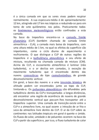 22
é a única camada em que os seres vivos podem respirar
normalmente. A sua espessura média é de aproximadamente
12 km, atingindo até 17 km nos trópicos e reduzindo-se para em
torno de sete quilômetros nos polos. Praticamente todos
os fenómenos meteorológicos estão confinados a esta
camada.
Na base da troposfera encontra-se a camada limite
planetária (CLP) (também chamada de camada limite
atmosférica - CLA), a camada mais baixa da troposfera, com
uma altura média de 1 km, na qual os efeitos da superfície são
importantes, como o ciclo diurno de aquecimento e
resfriamento. O que distingue a CLP de outras regiões da
troposfera é a turbulência atmosférica e seu efeito de
mistura, resultando na chamada camada de mistura (CM).
Acima da CLP, o escoamento atmosférico é laminar (não
turbulento), e o ar desliza em camadas, à exceção do
movimento turbulento que é encontrado dentro das
nuvens convectivas do tipo cumulonimbus, de grande
desenvolvimento vertical.
Em geral, a base das nuvens e a uma inversão térmica de
altitude podem ser encontradas junto ao topo da CLP,
limitando-a. Os poluentes atmosféricos são difundidos pela
turbulência dentro da CLP e transportados a longas distâncias,
até encontrar uma região de ocorrência de nuvens de grande
desenvolvimento vertical que possam lhes transportar até a
troposfera superior. Uma camada de transição existe entre a
CLP e a atmosfera livre, na qual ocorre a intrusão de ar frio e
seco da atmosfera livre dentro da CLP. O ar da CLP sobre os
continentes nas latitudes tropicais em geral é quente e úmido.
Os fluxos de calor, umidade e de poluentes ocorrem na base da
CLP a partir da superfície e, por isso, o fluxo turbulento de calor
 