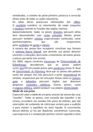 221
vertebrados, o cérebro do peixe primeiro processa o senso do
olfato antes de todas as ações voluntárias.
Os lobos óticos processam informações dos olhos.
O cerebelo coordena os movimentos do corpo enquanto
a medula controla as funções dos órgãos internos.
Aproximadamente todos os peixes diurnos possuem olhos
bem desenvolvidos com visão colorida. Muitos peixes
possuem também células especializadas conhecidas como
quimioreceptores, que são responsáveis
pelos sentidos de gosto e cheiro.
A maioria dos peixes têm receptores sensitivos que formam
o sistema linear lateral, que permite aos peixes detectar
correntes e vibrações, bemcomo o movimento de outros peixes
e presas por perto (ver acima).
Em 2003, alguns cientistas escoceses da Universidade de
Edimburgo descobriram que os peixes podem
sentir dor.[45] Um estudo prévio pelo professor James D. Rose
da Universidade de Wyoming dizia que os peixes não podiam
sentir dor porque eles não possuíam a parte neocortexal do
cérebro, responsável por tal sensação. Peixes como os peixes-
gato e tubarões possuem órgãos que detectam
pequenas correntes elétricas. Outros peixes, como
a enguia elétrica, podem produzir sua própria eletricidade.
Idade de um peixe
É possível saber a idade de um peixe através do exame dos seus
"ouvidos". Todos os peixes, com exceção dos tubarões e da
arraias, escondem nos ouvidos três pares de otólitos, que são
concreções de carbonato de cálcio que servem para a audição
e para manter o equilíbrio no meio líquido. O crescimento
desses otólitos se faz por depósitos concêntricos sucessivos,
cuja espessura e a composição química variam segundo o meio
 
