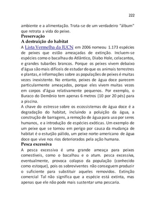 222
ambiente e a alimentação. Trata-se de um verdadeiro "álbum"
que retrata a vida do peixe.
Preservação
A destruição do habitat
A Lista Vermelha da IUCN em 2006 nomeou 1.173 espécies
de peixes que estão ameaçadas de extinção. Incluem-se
espécies como o bacalhau do Atlântico, Diabo Hole, celacantos,
e grandes tubarões brancos. Porque os peixes vivem debaixo
d'água são mais difíceis de estudardo que os animais terrestres
e plantas,e informações sobre as populações de peixes é muitas
vezes inexistente. No entanto, peixes de água doce parecem
particularmente ameaçados, porque eles vivem muitas vezes
em corpos d'água relativamente pequenos. Por exemplo, o
Buraco do Demônio tem apenas 6 metros (10 por 20 pés) para
a piscina.
A chave do estresse sobre os ecossistemas de água doce é a
degradação do habitat, incluindo a poluição da água, a
construção de barragens, a remoção de águapara uso por seres
humanos, e a introdução de espécies exóticas. Um exemplo de
um peixe que se tornou em perigo por causa da mudança de
habitat é o esturjão pálido, um peixe norte-americano de água
doce que vive nos rios deteriorados pela ação humana.
Pesca excessiva
A pesca excessiva é uma grande ameaça para peixes
comestíveis, como o bacalhau e o atum. pesca excessiva,
eventualmente, provoca colapso da população (conhecido
como estoque), pois os sobreviventes não conseguem produzir
o suficiente para substituir aqueles removidos. Extinção
comercial Tal não significa que a espécie está extinta, mas
apenas que ele não pode mais sustentar uma pescaria.
 