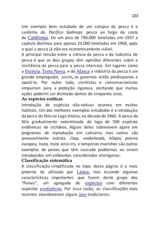 223
Um exemplo bem estudado de um colapso da pesca é a
sardinha do Pacífico Sadinops pesca ao largo da costa
da Califórnia. De um pico de 790.000 toneladas em 1937 a
captura declinou para apenas 24.000 toneladas em 1968, após
o qual a pesca já não era economicamente viável.
A principal tensão entre a ciência da pesca e da indústria de
pesca é que os dois grupos têm opiniões diferentes sobre a
resiliência da pesca para a pesca intensiva. Em lugares como
a Escócia, Terra Nova, e do Alasca a indústria da pesca é um
grande empregador, assim, os governos estão predispostos a
apoiá-lo. Por outro lado, cientistas e conservacionistas
empurram para a proteção rigorosa, alertando que muitas
ações poderim ser dizimado dentro de cinqüenta anos.
As espécies exóticas
Introdução de espécies não-nativas ocorreu em muitos
habitats. Um dos melhores exemplos estudados é a introdução
da perca do Nilo no Lago Vitória, na década de 1960. A perca do
Nilo gradualmente exterminada do lago de 500 espécies
endêmicas de ciclídeos. Alguns deles sobrevivem agora em
programas de reprodução em cativeiro, mas outros são
provavelmente extinta. Carp, snakeheads, tilápia, poleiro
europeu, truta, truta arco-íris, e lampreias marinhas são outros
exemplos de peixes que têm causado problemas ao serem
introduzidos em ambientes considerados alienígenas.
Classificação sistemática
A classificação simplificada no topo desta página é a mais
próxima da utilizada por Lineu, mas esconde algumas
características importantes que fazem deste grupo dos
"Peixes", um agregado de espécies com diferentes
aspectos evolutivos. Por essa razão, as classificações mais
recentes abandonaram alguns taxa tradicionais:
 
