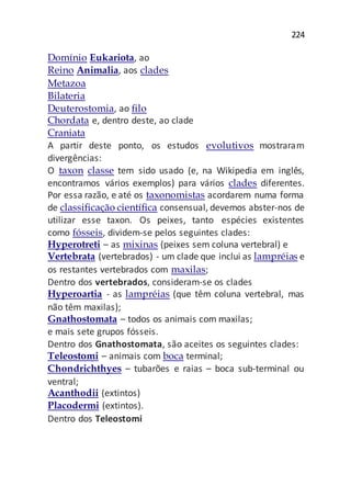 224
Domínio Eukariota, ao
Reino Animalia, aos clades
Metazoa
Bilateria
Deuterostomia, ao filo
Chordata e, dentro deste, ao clade
Craniata
A partir deste ponto, os estudos evolutivos mostraram
divergências:
O taxon classe tem sido usado (e, na Wikipedia em inglês,
encontramos vários exemplos) para vários clades diferentes.
Por essa razão, e até os taxonomistas acordarem numa forma
de classificação científica consensual, devemos abster-nos de
utilizar esse taxon. Os peixes, tanto espécies existentes
como fósseis, dividem-se pelos seguintes clades:
Hyperotreti – as mixinas (peixes sem coluna vertebral) e
Vertebrata (vertebrados) - um clade que inclui as lampréias e
os restantes vertebrados com maxilas;
Dentro dos vertebrados, consideram-se os clades
Hyperoartia - as lampréias (que têm coluna vertebral, mas
não têm maxilas);
Gnathostomata – todos os animais com maxilas;
e mais sete grupos fósseis.
Dentro dos Gnathostomata, são aceites os seguintes clades:
Teleostomi – animais com boca terminal;
Chondrichthyes – tubarões e raias – boca sub-terminal ou
ventral;
Acanthodii (extintos)
Placodermi (extintos).
Dentro dos Teleostomi
 