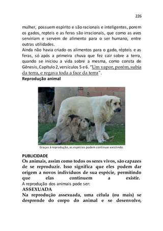 226
mulher, possuem espírito e são racionais e inteligentes, porem
os gados, repteis e as feras são irracionais, que como as aves
serviriam e servem de alimento para o ser humano, entre
outras utilidades.
Ainda não havia criado os alimentos para o gado, répteis e as
feras, só após a primeira chuva que fez cair sobre a terra,
quando se iniciou a vida sobre a mesma, como consta de
Gênesis,Capítulo 2,versículos 5 e6. “Um vapor, porém,subia
da terra, e regava toda a face da terra”.
Reprodução animal
Graças à reprodução, as espécies podem continuar existindo.
PUBLICIDADE
Os animais, assim como todos os seres vivos, são capazes
de se reproduzir. Isso significa que eles podem dar
origem a novos indivíduos de sua espécie, permitindo
que elas continuem a existir.
A reprodução dos animais pode ser:
ASSEXUADA
Na reprodução assexuada, uma célula (ou mais) se
desprende do corpo do animal e se desenvolve,
 