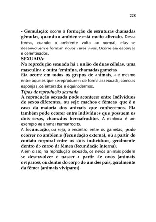 228
- Gemulação: ocorre a formação de estruturas chamadas
gêmulas, quando o ambiente está muito alterado. Dessa
forma, quando o ambiente volta ao normal, elas se
desenvolvem e formam novos seres vivos. Ocorre em esponjas
e celenterados.
SEXUADA:
Na reprodução sexuada há a união de duas células, uma
masculina e outra feminina, chamadas gametas.
Ela ocorre em todos os grupos de animais, até mesmo
entre aqueles que se reproduzem de forma assexuada, como as
esponjas, celenterados e equinodermos.
Tipos de reprodução sexuada
A reprodução sexuada pode acontecer entre indivíduos
de sexos diferentes, ou seja: machos e fêmeas, que é o
caso da maioria dos animais que conhecemos. Ela
também pode ocorrer entre indivíduos que possuem os
dois sexos, chamados hermafroditos. A minhoca é um
exemplo de animal hermafrodito.
A fecundação, ou seja, o encontro entre os gametas, pode
ocorrer no ambiente (fecundação externa), ou a partir do
contato corporal entre os dois indivíduos, geralmente
dentro do corpo da fêmea (fecundação interna).
Além disso, na reprodução sexuada, os novos animais podem
se desenvolver e nascer a partir de ovos (animais
ovíparos), oudentro do corpo de um dos pais, geralmente
da fêmea (animais vivíparos).
 