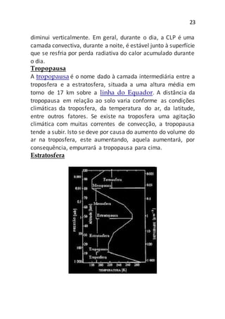 23
diminui verticalmente. Em geral, durante o dia, a CLP é uma
camada convectiva, durante a noite, é estável junto à superfície
que se resfria por perda radiativa do calor acumulado durante
o dia.
Tropopausa
A tropopausa é o nome dado à camada intermediária entre a
troposfera e a estratosfera, situada a uma altura média em
torno de 17 km sobre a linha do Equador. A distância da
tropopausa em relação ao solo varia conforme as condições
climáticas da troposfera, da temperatura do ar, da latitude,
entre outros fatores. Se existe na troposfera uma agitação
climática com muitas correntes de convecção, a tropopausa
tende a subir. Isto se deve por causa do aumento do volume do
ar na troposfera, este aumentando, aquela aumentará, por
consequência, empurrará a tropopausa para cima.
Estratosfera
 