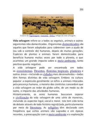 231
Cratera do Ngorongoro, Tanzânia, África, refúgio da vida selvagem.
Vida selvagem refere-se a todos os vegetais, animais e outros
organismos não-domesticados. Organismos domesticados são
aqueles que foram adaptados para sobreviver com a ajuda de
(ou sob o controle de) humanos, depois de muitas gerações.
Espécies de plantas e animais foram domesticados para
benefício humano muitas vezes por todo o planeta, o que
acarretou um grande impacto sobre o meio ambiente, tanto
positivo quanto negativo.
A vida selvagem pode ser encontrada em todos
os ecossistemas. Desertos, florestas tropicais, planícies e
outras áreas—incluindo as cidades mais desenvolvidas—todas
têm formas distintas de vida selvagem. Embora na cultura
popular a expressão geralmente se refira a animais intocados
pela presença humana, a maioria dos cientistas concordam que
a vida selvagem ao redor do globo sofre, de um modo ou de
outro, o impacto das atividades humanas.
Historicamente, os seres humanos buscaram separar
a civilização da vida selvagem de uma série de maneiras,
incluindo os aspectos legal, social e moral. Isto tem sido tema
de debate através de toda história regist(r)ada,particularmente
por meio da literatura. As religiões têm declarado com
freqüência que certos animais são sagrados e em épocas
recentes, a preocupação com o meio ambiente e a exploração
 
