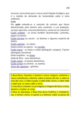 233
recursos necessários para a nossa atual Pegada Ecológica, que
é a medida da demanda da humanidade sobre o meio
ambiente.
Gado
Por gado entende-se o conjunto de animais que foram
domesticados pelo homem para aumentar a sua produção,
serviços agrícolas, consumo doméstico, comercial ou industrial:
Gado asinino - os ásnos também denominados jumentos,
jegues ou burros
Gado bovino ou vacum - os bovinos e algumas espécies de
búfalo
Gado caprino - as cabras
Gado cavalar ou equino - os cavalos
Gado muar - as mulas e mulos (português europeu) / burros
(português brasileiro)
Gado rangífero - as renas
Gado de Bico - aves domésticas
Gado suíno - os porcos domésticos
Gado ovino ou arietino - as ovelhas
Aves de capoeira – galinhas
E disse Deus: Façamos o homem à nossa imagem, conforme a
nossa semelhança; e domine sobre os peixes do mar, e sobre as
aves dos céus, e sobre o gado, e sobre toda a terra, e sobre todo
o réptil que se move sobre a terra.
E criou Deus o homem à suaimagem; à imagemde Deus o criou;
homem e mulher os criou.
E Deus os abençoou, e Deus lhes disse: Frutificai e multiplicai-
vos, e enchei a terra, e sujeitai-a; e dominai sobre os peixes do
 