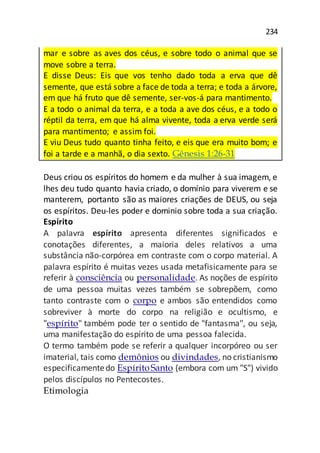 234
mar e sobre as aves dos céus, e sobre todo o animal que se
move sobre a terra.
E disse Deus: Eis que vos tenho dado toda a erva que dê
semente, que está sobre a face de toda a terra; e toda a árvore,
em que há fruto que dê semente, ser-vos-á para mantimento.
E a todo o animal da terra, e a toda a ave dos céus, e a todo o
réptil da terra, em que há alma vivente, toda a erva verde será
para mantimento; e assim foi.
E viu Deus tudo quanto tinha feito, e eis que era muito bom; e
foi a tarde e a manhã, o dia sexto. Gênesis 1:26-31
Deus criou os espíritos do homem e da mulher à sua imagem, e
lhes deu tudo quanto havia criado, o domínio para viverem e se
manterem, portanto são as maiores criações de DEUS, ou seja
os espíritos. Deu-les poder e dominio sobre toda a sua criação.
Espírito
A palavra espírito apresenta diferentes significados e
conotações diferentes, a maioria deles relativos a uma
substância não-corpórea em contraste com o corpo material. A
palavra espírito é muitas vezes usada metafisicamente para se
referir à consciência ou personalidade. As noções de espírito
de uma pessoa muitas vezes também se sobrepõem, como
tanto contraste com o corpo e ambos são entendidos como
sobreviver à morte do corpo na religião e ocultismo, e
"espírito" também pode ter o sentido de "fantasma", ou seja,
uma manifestação do espírito de uma pessoa falecida.
O termo também pode se referir a qualquer incorpóreo ou ser
imaterial, tais como demônios ou divindades, no cristianismo
especificamentedo EspíritoSanto (embora com um "S") vivido
pelos discípulos no Pentecostes.
Etimologia
 
