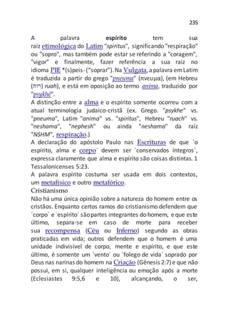 235
A palavra espírito tem sua
raiz etimológica do Latim "spiritus", significando "respiração"
ou "sopro", mas também pode estar se referindo a "coragem",
"vigor" e finalmente, fazer referência a sua raiz no
idioma PIE *(s)peis-(“soprar”).Na Vulgata,apalavra emLatim
é traduzida a partir do grego "pneuma" (πνευμα), (em Hebreu
(‫)רוח‬ ruah), e está em oposição ao termo anima, traduzido por
"psykhē".
A distinção entre a alma e o espírito somente ocorreu com a
atual terminologia judaico-cristã (ex. Grego. "psykhe" vs.
"pneuma", Latim "anima" vs. "spiritus", Hebreu "ruach" vs.
"neshama", "nephesh" ou ainda "neshama" da raíz
"NSHM", respiração.)
A declaração do apóstolo Paulo nas Escrituras de que `o
espírito, alma e corpo´ devem ser `conservados íntegros´,
expressa claramente que alma e espírito são coisas distintas. 1
Tessalonicenses 5:23.
A palavra espírito costuma ser usada em dois contextos,
um metafísico e outro metafórico.
Cristianismo
Não há uma única opinião sobre a natureza do homem entre os
cristãos. Enquanto certos ramos do cristianismo defendem que
`corpo´ e`espírito´ sãopartes integrantes do homem, eque este
último, separa-se em caso de morte para receber
sua recompensa (Céu ou Inferno) segundo as obras
praticadas em vida; outros defendem que o homem é uma
unidade indivisível de corpo, mente e espírito, e que este
último, é somente um `vento´ ou `folego de vida´ soprado por
Deus nas narinas do homem na Criação (Gênesis 2:7)e que não
possui, em si, qualquer inteligência ou emoção após a morte
(Eclesiastes 9:5,6 e 10), alcançando, o ser,
 