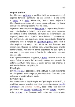 237
Corpo e espírito
Em diferentes culturas, o espírito vivifica o ser no mundo. O
espírito também permitiria ao ser perceber o elo entre
o corpo e a alma. Entretanto, muitas vezes espírito é
identificado com alma e vice-versa, sendo utilizados de forma
equivalente para expressar a mesma coisa.
Segundo ateoria dualistade Descartes, o corpo e o espírito são
duas substâncias imiscíveis, cada qual com uma natureza
diferente: o espírito pertenceria aomundo daracionalidade (res
cogitans), enquanto o corpo às coisas do mundo com extensão
(res extensa), i.e., ao mundo das coisas mensuráveis. Descartes
acreditava que a função da glândula pineal seria unir a
alma/espírito ao corpo. Sua visão do ser humano era
mecanicista.O corpo era tratado como uma máquina de grande
complexidade. Pensava em partes separadas, no que ligaria o
que com o que, qual seria a função de cada parte, em suas
relações etc.
Para algumas tradições religiosas, a morte separa o espírito do
corpo físico, e a partir daí, o espírito passa a ser somente da
esfera espiritual. Para estas, a morte parece não encerrar a
existência de cada ser particular.
Psicologia
Em psicologia, o espírito designa a atitude mental dominante
de uma pessoa ou de um grupo, que motiva-o a fazer ou a dizer
coisas de um determinado modo.
Espiritologia
De acordo com a espiritologia (ou "psicologia espiritual"), o
espírito é o corpo psíquico, que entra em contato com a quarta
dimensão (ou Mundo Astral), local onde não existem
problemas de espaço (distâncias) ou de tempo. Segundo
esta corrente, o ser humano pode entrar em contacto com
 