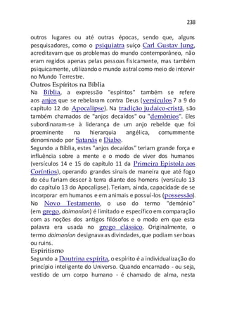 238
outros lugares ou até outras épocas, sendo que, alguns
pesquisadores, como o psiquiatra suíço Carl Gustav Jung,
acreditavam que os problemas do mundo contemporâneo, não
eram regidos apenas pelas pessoas fisicamente, mas também
psiquicamente, utilizando o mundo astralcomo meio de intervir
no Mundo Terrestre.
Outros Espíritos na Bíblia
Na Bíblia, a expressão "espíritos" também se refere
aos anjos que se rebelaram contra Deus (versículos 7 a 9 do
capítulo 12 do Apocalipse). Na tradição judaico-cristã, são
também chamados de "anjos decaídos" ou "demônios". Eles
subordinaram-se à liderança de um anjo rebelde que foi
proeminente na hierarquia angélica, comummente
denominado por Satanás e Diabo.
Segundo a Bíblia, estes "anjos decaídos" teriam grande força e
influência sobre a mente e o modo de viver dos humanos
(versículos 14 e 15 do capítulo 11 da Primeira Epístola aos
Coríntios), operando grandes sinais de maneira que até fogo
do céu fariam descer à terra diante dos homens (versículo 13
do capítulo 13 do Apocalipse). Teriam, ainda, capacidade de se
incorporar em humanos e em animais e possuí-los (possessão).
No Novo Testamento, o uso do termo "demónio"
(em grego, daimoníon) é limitado e específico em comparação
com as noções dos antigos filósofos e o modo em que esta
palavra era usada no grego clássico. Originalmente, o
termo daimoníon designavaas divindades,que podiam serboas
ou ruins.
Espiritismo
Segundo a Doutrina espírita, o espírito é a individualização do
princípio inteligente do Universo. Quando encarnado - ou seja,
vestido de um corpo humano - é chamado de alma, nesta
 