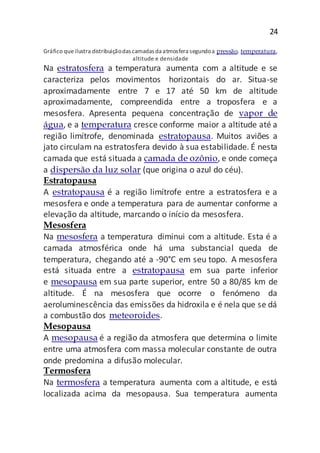 24
Gráfico queilustra distribuiçãodas camadas da atmosfera segundoa pressão, temperatura,
altitude e densidade
Na estratosfera a temperatura aumenta com a altitude e se
caracteriza pelos movimentos horizontais do ar. Situa-se
aproximadamente entre 7 e 17 até 50 km de altitude
aproximadamente, compreendida entre a troposfera e a
mesosfera. Apresenta pequena concentração de vapor de
água, e a temperatura cresce conforme maior a altitude até a
região limítrofe, denominada estratopausa. Muitos aviões a
jato circulam na estratosfera devido à sua estabilidade. É nesta
camada que está situada a camada de ozônio, e onde começa
a dispersão da luz solar (que origina o azul do céu).
Estratopausa
A estratopausa é a região limítrofe entre a estratosfera e a
mesosfera e onde a temperatura para de aumentar conforme a
elevação da altitude, marcando o início da mesosfera.
Mesosfera
Na mesosfera a temperatura diminui com a altitude. Esta é a
camada atmosférica onde há uma substancial queda de
temperatura, chegando até a -90°C em seu topo. A mesosfera
está situada entre a estratopausa em sua parte inferior
e mesopausa em sua parte superior, entre 50 a 80/85 km de
altitude. É na mesosfera que ocorre o fenómeno da
aeroluminescência das emissões da hidroxila e é nela que se dá
a combustão dos meteoroides.
Mesopausa
A mesopausa é a região da atmosfera que determina o limite
entre uma atmosfera com massa molecular constante de outra
onde predomina a difusão molecular.
Termosfera
Na termosfera a temperatura aumenta com a altitude, e está
localizada acima da mesopausa. Sua temperatura aumenta
 