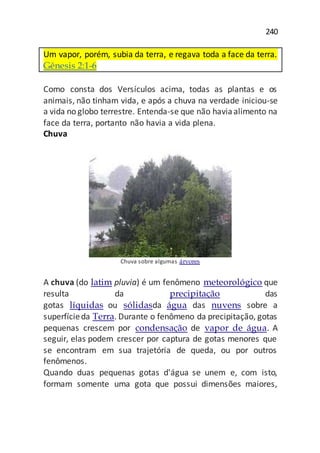 240
Um vapor, porém, subia da terra, e regava toda a face da terra.
Gênesis 2:1-6
Como consta dos Versículos acima, todas as plantas e os
animais, não tinham vida, e após a chuva na verdade iniciou-se
a vida no globo terrestre. Entenda-se que não haviaalimento na
face da terra, portanto não havia a vida plena.
Chuva
Chuva sobre algumas árvores
A chuva (do latim pluvia) é um fenômeno meteorológico que
resulta da precipitação das
gotas líquidas ou sólidasda água das nuvens sobre a
superfícieda Terra. Durante o fenômeno da precipitação, gotas
pequenas crescem por condensação de vapor de água. A
seguir, elas podem crescer por captura de gotas menores que
se encontram em sua trajetória de queda, ou por outros
fenômenos.
Quando duas pequenas gotas d'água se unem e, com isto,
formam somente uma gota que possui dimensões maiores,
 