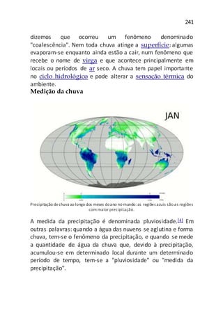 241
dizemos que ocorreu um fenômeno denominado
"coalescência". Nem toda chuva atinge a superfície: algumas
evaporam-se enquanto ainda estão a cair, num fenômeno que
recebe o nome de virga e que acontece principalmente em
locais ou períodos de ar seco. A chuva tem papel importante
no ciclo hidrológico e pode alterar a sensação térmica do
ambiente.
Medição da chuva
Precipitação dechuva ao longo dos meses doano no mundo: as regiões azuis são as regiões
com maior precipitação.
A medida da precipitação é denominada pluviosidade.[4] Em
outras palavras: quando a água das nuvens se aglutina e forma
chuva, tem-se o fenômeno da precipitação, e quando se mede
a quantidade de água da chuva que, devido à precipitação,
acumulou-se em determinado local durante um determinado
período de tempo, tem-se a "pluviosidade" ou "medida da
precipitação".
 