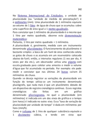 242
No Sistema Internacional de Unidades, a unidade de
pluviosidade (ou "unidade de medida de precipitação") é
o milímetro (mm). Uma pluviosidade de 1 milímetro equivale
ao volume de 1 litro de água de chuva que se acumulou sobre
uma superfície de área igual a 1 metro quadrado.
Para constatar que 1 milímetro de pluviosidade é o mesmo que
1 litro por metro quadrado, observe esta demonstração
matemática:
Portanto, 1 litro por metro quadrado = 1 milímetro.
A pluviosidade é, geralmente, medida com um instrumento
denominado pluviômetro. O funcionamento do pluviômetro é
bastante simples: a boca de um funil de área conhecida coleta
as gotas de chuva e as acumula em um reservatório colocado
abaixo do funil; então, a intervalos regulares (1 vez por dia, 4
vezes por dia etc.), um observador utiliza uma pipeta com
escala graduada para coletar uma amostra e medir o volume
d'água que foi acumulado no período. Por exemplo: ele pode
medir e constatar que nas últimas 24 horas caíram 25
milímetros de chuva.
Quando se deseja registrar as variações da pluviosidade em
função do tempo utiliza-se um instrumento denominado
pluviógrafo, que nada mais é que um pluviômetro dotado de
um dispositivo de registro cronológico contínuo. Esses registros
cronológicos são feitos em um gráfico
denominado pluviograma, no qual a pluviosidade (em
milímetros) é indicada em um dos eixos do gráfico e o tempo
(em horas) é indicado no outro eixo. Essa "taxa de variação da
pluviosidade por unidade de tempo" é dada em milímetros por
hora (mm/h).
Como o volume de 1 litro de qualquer substância equivale a
1 decímetro cúbico, e tendo em vista que
 