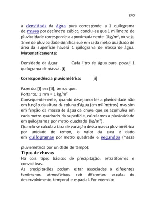 243
a densidade da água pura corresponde a 1 quilograma
de massa por decímetro cúbico, conclui-se que 1 milímetro de
pluviosidade corresponde a aproximadamente 1kg/m2, ou seja,
1mm de pluviosidade significa que em cada metro quadrado de
área da superfície haverá 1 quilograma de massa de água.
Matematicamente:
Densidade da água: Cada litro de água pura possui 1
quilograma de massa. [i]
Correspondência pluviométrica: [ii]
Fazendo [i] em [ii], temos que:
Portanto, 1 mm = 1 kg/m2
Consequentemente, quando desejamos ler a pluviosidade não
em função da altura da coluna d'água (em milímetros) mas sim
em função da massa de água da chuva que se acumulou em
cada metro quadrado da superfície, calculamos a pluviosidade
em quilogramas por metro quadrado (kg/m2).
Quando secalculaataxa de variação dessamassapluviométrica
por unidade de tempo, o valor da taxa é dado
em quilogramas por metro quadrado e segundos (massa
pluviométrica por unidade de tempo):
Tipos de chuvas
Há dois tipos básicos de precipitação: estratiformes e
convectivas.
As precipitações podem estar associadas a diferentes
fenômenos atmosféricos sob diferentes escalas de
desenvolvimento temporal e espacial. Por exemplo:
 