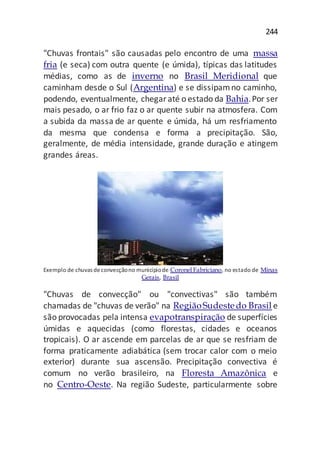 244
"Chuvas frontais" são causadas pelo encontro de uma massa
fria (e seca) com outra quente (e úmida), típicas das latitudes
médias, como as de inverno no Brasil Meridional que
caminham desde o Sul (Argentina) e se dissipamno caminho,
podendo, eventualmente, chegaraté o estado da Bahia.Por ser
mais pesado, o ar frio faz o ar quente subir na atmosfera. Com
a subida da massa de ar quente e úmida, há um resfriamento
da mesma que condensa e forma a precipitação. São,
geralmente, de média intensidade, grande duração e atingem
grandes áreas.
Exemplo de chuvas deconvecçãono municípiode Coronel Fabriciano, no estado de Minas
Gerais, Brasil
"Chuvas de convecção" ou "convectivas" são também
chamadas de "chuvas de verão" na RegiãoSudestedo Brasil e
são provocadas pela intensa evapotranspiração de superfícies
úmidas e aquecidas (como florestas, cidades e oceanos
tropicais). O ar ascende em parcelas de ar que se resfriam de
forma praticamente adiabática (sem trocar calor com o meio
exterior) durante sua ascensão. Precipitação convectiva é
comum no verão brasileiro, na Floresta Amazônica e
no Centro-Oeste. Na região Sudeste, particularmente sobre
 