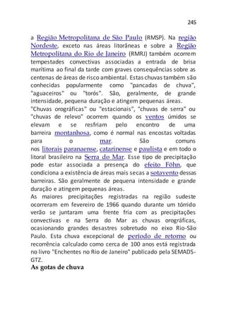 245
a Região Metropolitana de São Paulo (RMSP). Na região
Nordeste, exceto nas áreas litorâneas e sobre a Região
Metropolitana do Rio de Janeiro (RMRJ) também ocorrem
tempestades convectivas associadas a entrada de brisa
marítima ao final da tarde com graves consequências sobre as
centenas de áreas de risco ambiental. Estas chuvas também são
conhecidas popularmente como "pancadas de chuva",
"aguaceiros" ou "torós". São, geralmente, de grande
intensidade, pequena duração e atingem pequenas áreas.
"Chuvas orográficas" ou "estacionais", "chuvas de serra" ou
"chuvas de relevo" ocorrem quando os ventos úmidos se
elevam e se resfriam pelo encontro de uma
barreira montanhosa, como é normal nas encostas voltadas
para o mar. São comuns
nos litorais paranaense, catarinense e paulista e em todo o
litoral brasileiro na Serra do Mar. Esse tipo de precipitação
pode estar associada a presença do efeito Föhn, que
condiciona a existência de áreas mais secas a sotavento dessas
barreiras. São geralmente de pequena intensidade e grande
duração e atingem pequenas áreas.
As maiores precipitações registradas na região sudeste
ocorreram em fevereiro de 1966 quando durante um tórrido
verão se juntaram uma frente fria com as precipitações
convectivas e na Serra do Mar as chuvas orográficas,
ocasionando grandes desastres sobretudo no eixo Rio-São
Paulo. Esta chuva excepcional de período de retorno ou
recorrência calculado como cerca de 100 anos está registrada
no livro "Enchentes no Rio de Janeiro" publicado pela SEMADS-
GTZ.
As gotas de chuva
 