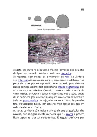 246
Formação das gotas de chuva
Gotas de chuva atingindo o solo
As gotas de chuva não seguem a mesma formação que as gotas
de água que caem de uma bica ou de uma torneira.
As menores, com menos de 1 milímetro de raio, na verdade
são esféricas.As que crescemmais, começam-se a deformar na
parte de baixo, porque a pressão do ar puxando para cima na
queda começa a conseguir contrariar a tensão superficial que
a tenta manter esférica. Quando o raio excede a cerca de
4 milímetros, o buraco interior cresce tanto que a gota, antes
de se partir em gotas menores, adquire uma forma semelhante
à de um paraquedas, ou seja, a forma de um saco de paredes
finas voltado para baixo, com um anel mais grosso de água em
roda da abertura inferior.
As gotas de chuva são muito maiores do que as gotículas das
nuvens, que são geralmente menores que 15 micra e podem
ficarsuspensas no arpor muito tempo. Jáas gotas de chuva, por
 