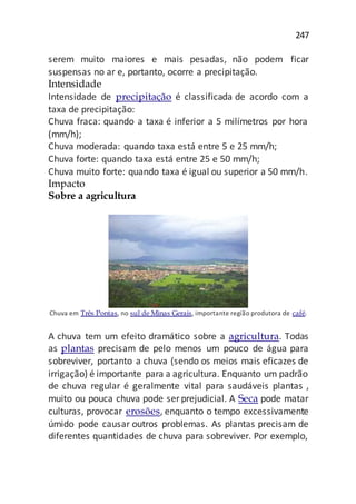 247
serem muito maiores e mais pesadas, não podem ficar
suspensas no ar e, portanto, ocorre a precipitação.
Intensidade
Intensidade de precipitação é classificada de acordo com a
taxa de precipitação:
Chuva fraca: quando a taxa é inferior a 5 milímetros por hora
(mm/h);
Chuva moderada: quando taxa está entre 5 e 25 mm/h;
Chuva forte: quando taxa está entre 25 e 50 mm/h;
Chuva muito forte: quando taxa é igual ou superior a 50 mm/h.
Impacto
Sobre a agricultura
Chuva em Três Pontas, no sul de Minas Gerais, importante região produtora de café.
A chuva tem um efeito dramático sobre a agricultura. Todas
as plantas precisam de pelo menos um pouco de água para
sobreviver, portanto a chuva (sendo os meios mais eficazes de
irrigação) é importante para a agricultura. Enquanto um padrão
de chuva regular é geralmente vital para saudáveis plantas ,
muito ou pouca chuva pode ser prejudicial. A Seca pode matar
culturas, provocar erosões, enquanto o tempo excessivamente
úmido pode causar outros problemas. As plantas precisam de
diferentes quantidades de chuva para sobreviver. Por exemplo,
 