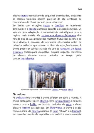 248
alguns cactos necessitamde pequenas quantidades, enquanto
as plantas tropicais podem precisar de até centenas de
centímetros de chuva por ano para sobreviver.
Em áreas com estações secas e úmidas, os nutrientes
diminuem e a erosão aumenta durante a estação chuvosa. Os
animais têm adaptação e sobrevivência estratégicas para o
regime mais úmido. Os países em desenvolvimento têm
notado que as suas populações mostram flutuações sazonais de
peso devido à escassez de alimentos observados antes da
primeira colheita, que ocorre no final do estação chuvosa. A
chuva pode ser colhida através do uso de tanques de águas
pluviais; tratada para uso potável ou para irrigação. O excesso
de chuvas durante curtos períodos de tempo pode
causar inundações.
Nuvens carregadas se aproximando de Goiânia, em Goiás, Brasil.
Na cultura
As culturas relacionadas à chuva diferem em todo o mundo. A
chuva tanto pode trazer alegria como relaxamento. Em locais
secos, como a Índia, ou durante períodos de seca, a chuva
eleva o humor das pessoas. Em Botswana, a chuva é usada
como o nome da moeda nacional (o pula, "chuva" em tsuana),
em reconhecimento da importância económica da chuva neste
 