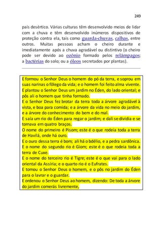 249
país desértico. Várias culturas têm desenvolvido meios de lidar
com a chuva e têm desenvolvido inúmeros dispositivos de
proteção contra ela, tais como guarda-chuvas, calhas, entre
outros. Muitas pessoas acham o cheiro durante e
imediatamente após a chuva agradável ou distintivo (o cheiro
pode ser devido ao ozônio formado pelos relâmpagos;
a bactérias do solo; ou a óleos secretados por plantas).
E formou o Senhor Deus o homem do pó da terra, e soprou em
suas narinas o fôlego da vida; e o homem foi feito alma vivente.
E plantou o Senhor Deus um jardim no Éden, do lado oriental; e
pôs ali o homem que tinha formado.
E o Senhor Deus fez brotar da terra toda a árvore agradável à
vista, e boa para comida; e a árvore da vida no meio do jardim,
e a árvore do conhecimento do bem e do mal.
E saía um rio do Éden para regar o jardim; e dali se dividia e se
tornava em quatro braços.
O nome do primeiro é Pisom; este é o que rodeia toda a terra
de Havilá, onde há ouro.
E o ouro dessa terra é bom; ali há o bdélio, e a pedra sardônica.
E o nome do segundo rio é Giom; este é o que rodeia toda a
terra de Cuxe.
E o nome do terceiro rio é Tigre; este é o que vai para o lado
oriental da Assíria; e o quarto rio é o Eufrates.
E tomou o Senhor Deus o homem, e o pôs no jardim do Éden
para o lavrar e o guardar.
E ordenou o Senhor Deus ao homem, dizendo: De toda a árvore
do jardim comerás livremente,
 