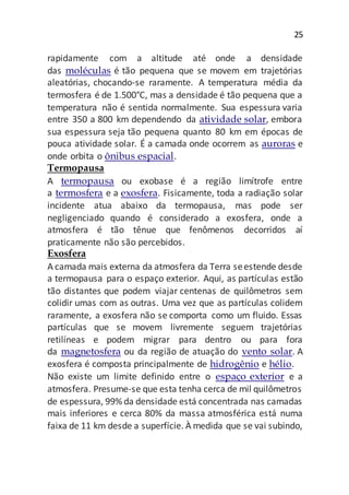 25
rapidamente com a altitude até onde a densidade
das moléculas é tão pequena que se movem em trajetórias
aleatórias, chocando-se raramente. A temperatura média da
termosfera é de 1.500°C, mas a densidade é tão pequena que a
temperatura não é sentida normalmente. Sua espessura varia
entre 350 a 800 km dependendo da atividade solar, embora
sua espessura seja tão pequena quanto 80 km em épocas de
pouca atividade solar. É a camada onde ocorrem as auroras e
onde orbita o ônibus espacial.
Termopausa
A termopausa ou exobase é a região limítrofe entre
a termosfera e a exosfera. Fisicamente, toda a radiação solar
incidente atua abaixo da termopausa, mas pode ser
negligenciado quando é considerado a exosfera, onde a
atmosfera é tão tênue que fenômenos decorridos aí
praticamente não são percebidos.
Exosfera
A camada mais externa da atmosfera da Terra seestende desde
a termopausa para o espaço exterior. Aqui, as partículas estão
tão distantes que podem viajar centenas de quilômetros sem
colidir umas com as outras. Uma vez que as partículas colidem
raramente, a exosfera não se comporta como um fluido. Essas
partículas que se movem livremente seguem trajetórias
retilíneas e podem migrar para dentro ou para fora
da magnetosfera ou da região de atuação do vento solar. A
exosfera é composta principalmente de hidrogênio e hélio.
Não existe um limite definido entre o espaço exterior e a
atmosfera. Presume-se que esta tenha cerca de mil quilômetros
de espessura, 99% da densidade está concentrada nas camadas
mais inferiores e cerca 80% da massa atmosférica está numa
faixa de 11 km desde a superfície. À medida que se vai subindo,
 