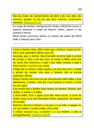 250
Mas da árvore do conhecimento do bem e do mal, dela não
comerás; porque no dia em que dela comeres, certamente
morrerás. Gênesis 2:7-17
E o corpo do homem inteligente foi criado, e DEUS lhe inseriu o
espírito, portanto o corpo do homem morre, porem o seu
espírito é eterno.
DEUS nestes versículos definiu os limites do Jardim de ÉDEN
onde o colocou para viver.
E disse o Senhor Deus: Não é bom que o homem esteja só; far-
lhe-ei uma ajudadora idônea para ele.
Havendo, pois, o Senhor Deus formado da terra todo o animal
do campo, e toda a ave dos céus, os trouxe a Adão, para este
ver como lhes chamaria; e tudo o que Adão chamou a toda a
alma vivente, isso foi o seu nome.
E Adão pôs os nomes a todo o gado, e às aves dos céus, e a todo
o animal do campo; mas para o homem não se achava
ajudadora idônea.
Então o Senhor Deus fez cairum sono pesado sobre Adão, e este
adormeceu; e tomou uma das suas costelas, e cerrou a carne
em seu lugar;
E da costela que o Senhor Deus tomou do homem, formou uma
mulher, e trouxe-a a Adão.
E disse Adão: Esta é agora osso dos meus ossos, e carne da
minha carne; esta será chamada mulher, porquanto do homem
foi tomada.
Portanto deixará o homem o seu pai e a sua mãe, e apegar-se-
á à sua mulher, e serão ambos uma carne.
E ambos estavam nus, o homem e a sua mulher; e não se
envergonhavam. Gênesis 2:18-25
 