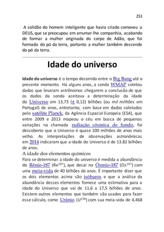 251
A solidão do homem inteligente que havia criado comoveu a
DEUS, que se preocupou em arrumar-lhe companhia, acabando
de formar a mulher originada do corpo de Adão, que foi
formado do pó da terra, portanto a mulher também descende
do pó da terra.
Idade do universo
Idade do universo é o tempo decorrido entre o Big Bang até o
presente momento. Há alguns anos, a sonda WMAP coletou
dados que levaram astrônomos chegarem a conclusão de que
os dados da sonda aceitava a determinação da idade
do Universo em 13,73 (± 0,12) bilhões (ou mil milhões em
Portugal) de anos, entretanto, com base em dados coletados
pelo satélite Planck, da Agência Espacial Europeia (ESA), que
entre 2009 e 2013 mapeou o céu em busca de pequenas
variações na chamada radiação cósmica de fundo, foi
descoberto que o Universo é quase 100 milhões de anos mais
velho. As interpretações de observações astronômicas
em 2014 indicaram que a idade do Universo é de 13.82 bilhões
de anos.
A idade dos elementos químicos
Para se determinar a idade do universo é medida a abundância
do Rênio-187 (Re187), que decai no Ósmio-187 (Os187) com
uma meia-vida de 40 bilhões de anos. É importante dizer que
os dois elementos acima são isóbaros e que a análise da
abundância desses elementos fornece uma estimativa para a
idade do Universo que vai de 11,6 a 17,5 bilhões de anos.
Existem outros elementos que também são usados para fazer
esse cálculo, como Urânio (U238) com sua meia-vida de 4,468
 