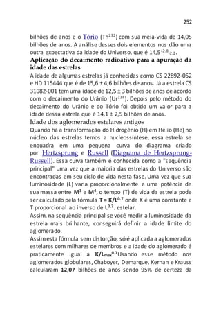 252
bilhões de anos e o Tório (Th232) com sua meia-vida de 14,05
bilhões de anos. A análise desses dois elementos nos dão uma
outra expectativa da idade do Universo, que é 14,5+2.8
-2.2.
Aplicação do decaimento radioativo para a apuração da
idade das estrelas
A idade de algumas estrelas já conhecidas como CS 22892-052
e HD 115444 que é de 15,6 ± 4,6 bilhões de anos. Já a estrela CS
31082-001 temuma idade de 12,5 ± 3 bilhões de anos de acordo
com o decaimento do Urânio (Ur238). Depois pelo método do
decaimento do Urânio e do Tório foi obtido um valor para a
idade dessa estrela que é 14,1 ± 2,5 bilhões de anos.
Idade dos aglomerados estelares antigos
Quando há a transformação do Hidrogênio (H) em Hélio (He) no
núcleo das estrelas temos a nucleossíntese, essa estrela se
enquadra em uma pequena curva do diagrama criado
por Hertzsprung e Russell (Diagrama de Hertzsprung-
Russell). Essa curva também é conhecida como a "sequência
principal" uma vez que a maioria das estrelas do Universo são
encontradas em seu ciclo de vida nesta fase. Uma vez que sua
luminosidade (L) varia proporcionalmente a uma potência de
sua massa entre M3 e M4, o tempo (T) de vida da estrela pode
ser calculado pela fórmula T = K/L0.7 onde K é uma constante e
T proporcional ao inverso de L0.7. estelar.
Assim, na sequência principal se você medir a luminosidade da
estrela mais brilhante, conseguirá definir a idade limite do
aglomerado.
Assimesta fórmula sem distorção, só é aplicada a aglomerados
estelares com milhares de membros e a idade do aglomerado é
praticamente igual a K/Lmax
0.7Usando esse método nos
aglomerados globulares,Chaboyer, Demarque, Kernan e Krauss
calcularam 12,07 bilhões de anos sendo 95% de certeza da
 
