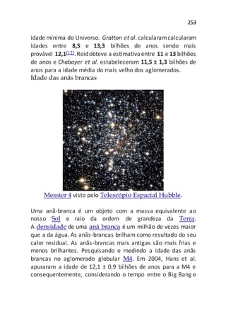 253
idade mínima do Universo. Gratton et al. calcularamcalcularam
idades entre 8,5 e 13,3 bilhões de anos sendo mais
provável 12,1[12].Reidobteve a estimativaentre 11 e 13 bilhões
de anos e Chaboyer et al. estabeleceram 11,5 ± 1,3 bilhões de
anos para a idade média do mais velho dos aglomerados.
Idade das anãs brancas
Messier 4 visto pelo Telescópio Espacial Hubble.
Uma anã-branca é um objeto com a massa equivalente ao
nosso Sol e raio da ordem de grandeza da Terra.
A densidade de uma anã branca é um milhão de vezes maior
que a da água. As anãs-brancas brilham como resultado do seu
calor residual. As anãs-brancas mais antigas são mais frias e
menos brilhantes. Pesquisando e medindo a idade das anãs
brancas no aglomerado globular M4. Em 2004, Hans et al.
apuraram a idade de 12,1 ± 0,9 bilhões de anos para a M4 e
consequentemente, considerando o tempo entre o Big Bang e
 
