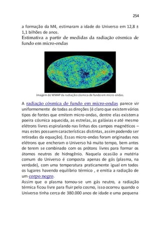 254
a formação da M4, estimaram a idade do Universo em 12,8 ±
1,1 bilhões de anos.
Estimativa a partir de medidas da radiação cósmica de
fundo em micro-ondas
Imagem do WMAP da radiação cósmica de fundo em micro-ondas.
A radiação cósmica de fundo em micro-ondas parece vir
uniformemente de todas as direções (é claro que existemvários
tipos de fontes que emitem micro-ondas, dentre elas existema
poeira cósmica aquecida, as estrelas, as galáxias e até mesmo
elétrons livres espiralando nas linhas dos campos magnéticos –
mas estes possuemcaracterísticas distintas, assimpodendo ser
retiradas da equação). Essas micro-ondas foram originadas nos
elétrons que encheram o Universo há muito tempo, bem antes
de terem se combinado com os prótons livres para formar os
átomos neutros de hidrogênio. Naquela ocasião a matéria
comum do Universo é composta apenas de gás (plasma, na
verdade), com uma temperatura praticamente igual em todos
os lugares havendo equilíbrio térmico , e emitia a radiação de
um corpo negro.
Assim que o plasma tornou-se um gás neutro, a radiação
térmica ficou livre para fluirpelo cosmo, isso ocorreu quando o
Universo tinha cerca de 380.000 anos de idade e uma pequena
 