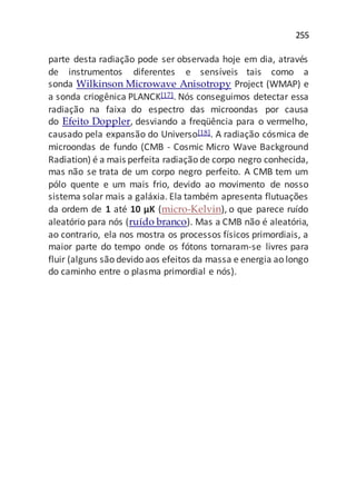 255
parte desta radiação pode ser observada hoje em dia, através
de instrumentos diferentes e sensíveis tais como a
sonda Wilkinson Microwave Anisotropy Project (WMAP) e
a sonda criogênica PLANCK[17]. Nós conseguimos detectar essa
radiação na faixa do espectro das microondas por causa
do Efeito Doppler, desviando a freqüência para o vermelho,
causado pela expansão do Universo[18]. A radiação cósmica de
microondas de fundo (CMB - Cosmic Micro Wave Background
Radiation) é a mais perfeita radiação de corpo negro conhecida,
mas não se trata de um corpo negro perfeito. A CMB tem um
pólo quente e um mais frio, devido ao movimento de nosso
sistema solar mais a galáxia. Ela também apresenta flutuações
da ordem de 1 até 10 µK (micro-Kelvin), o que parece ruído
aleatório para nós (ruído branco). Mas a CMB não é aleatória,
ao contrario, ela nos mostra os processos físicos primordiais, a
maior parte do tempo onde os fótons tornaram-se livres para
fluir (alguns são devido aos efeitos da massa e energia ao longo
do caminho entre o plasma primordial e nós).
 