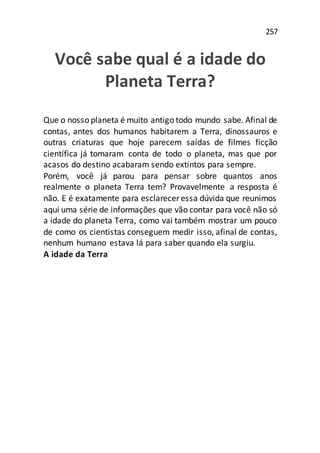 257
Você sabe qual é a idade do
Planeta Terra?
Que o nosso planeta é muito antigo todo mundo sabe. Afinal de
contas, antes dos humanos habitarem a Terra, dinossauros e
outras criaturas que hoje parecem saídas de filmes ficção
científica já tomaram conta de todo o planeta, mas que por
acasos do destino acabaram sendo extintos para sempre.
Porém, você já parou para pensar sobre quantos anos
realmente o planeta Terra tem? Provavelmente a resposta é
não. E é exatamente para esclarecer essa dúvida que reunimos
aqui uma série de informações que vão contar para você não só
a idade do planeta Terra, como vai também mostrar um pouco
de como os cientistas conseguem medir isso, afinal de contas,
nenhum humano estava lá para saber quando ela surgiu.
A idade da Terra
 