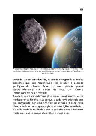 258
A idade exata doplaneta nãopodeser medida,isso porquea medição que é realizada pelos
cientistas não éexatamente precisa e possui uma margem de erro de datação que fica em
torno dos 10%.
Levando issoemconsideração, de acordo com grande parte dos
cientistas que são responsáveis por estudar o passado
geológico do planeta Terra, o nosso planeta possui
aproximadamente 4,5 bilhões de anos. Um número
impressionante não é mesmo?
A data de nascimento da Terra já foi recalculadainúmeras vezes
no decorrer da história, isso porque, a cada nova evidência que
era encontrada por uma série de cientistas e a cada nova
técnica mais moderna que surgia, novas medições eram feitas.
E a cada medição realizada o que se percebia é que a Terra era
muito mais antiga do que até então se imaginava.
 