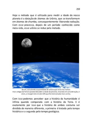 259
Hoje o método que é utilizado para medir a idade do nosso
planeta é a datação de átomos de Urânio, que se transformam
em átomos de chumbo, consequentemente liberando radiação.
Com esse processo, depois de um período conhecido como
meia-vida, esse urânio se reduz pela metade.
Assim, calculando a quantidade de urânio que resta nas rochas
mais antigas da Terra é possíveldescobrir a idade do planeta, levando em consideração, é
claro, a margem de erro de 10% que foi mencionada mais acima.
Com isso podemos perceber que a história da humanidade é
ínfima quando comparada com a história da Terra. E é
exatamente por isso que a história de ambos costuma ser
dividida de maneira diferente, a primeira é tratada pelo tempo
histórico e a segunda pelo tempo geológico.
 