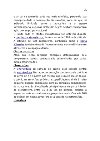 26
o ar vai se tornando cada vez mais rarefeito, perdendo sua
homogeneidade e composição. Na exosfera, zona em que foi
arbitrado limítrofe entre a atmosfera e o espaço
interplanetário, algumas moléculas de gás acabamescapando à
ação do campo gravitacional.
O limite onde os efeitos atmosféricos são notáveis durante
a reentrada atmosférica, fica em torno de 120 km de altitude.
A altitude de 100 quilômetros, conhecida como a linha
Kármán, também é usadafrequentemente como o limite entre
atmosfera e o espaço exterior.
Outras camadas
Além das cinco camadas principais determinadas pela
temperatura, outras camadas são determinadas por várias
outras propriedades.
Ozonosfera
A ozonosfera ou camada de ozônio está contida dentro
da estratosfera. Nesta, a concentração da camada de ozônio é
de cerca de 2 a 8 partes por milhão, que é muito maior do que
o ozônio na atmosfera próxima à superfície, mas ainda é muito
pequeno quando comparado com os principais componentes
da atmosfera. Está localizada principalmente na parte inferior
da estratosfera, entre 15 a 35 km de altitude, embora a
espessuravarie sazonalmente e geograficamente. Cerca de 90%
do ozônio em nossa atmosfera está contida na estratosfera.
Ionosfera
 