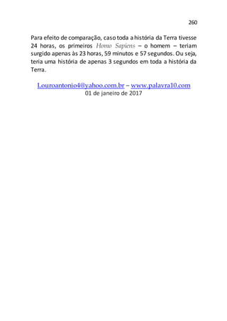 260
Para efeito de comparação, caso toda ahistória da Terra tivesse
24 horas, os primeiros Homo Sapiens – o homem – teriam
surgido apenas às 23 horas, 59 minutos e 57 segundos. Ou seja,
teria uma história de apenas 3 segundos em toda a história da
Terra.
Louroantonio4@yahoo.com.br – www.palavra10.com
01 de janeiro de 2017
 
