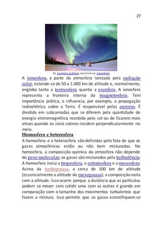 27
As auroras polares ocorrem na ionosfera
A ionosfera, a parte da atmosfera ionizada pela radiação
solar, estende-se de 50 a 1.000 km de altitude e, normalmente,
engloba tanto a termosfera quanto a exosfera. A ionosfera
representa a fronteira interna da magnetosfera. Tem
importância prática, e influencia, por exemplo, a propagação
radioelétrica sobre a Terra. É responsável pelas auroras. É
dividida em subcamadas que se diferem pela quantidade de
energia eletromagnética recebida pelo sol ou de ficarem mais
ativas quando os raios solares incidem perpendicularmente no
meio.
Homosfera e heterosfera
A homosfera e a heterosfera são definidas pelo fato de que os
gases atmosféricos estão ou não bem misturados. No
homosfera, a composição química da atmosfera não depende
do peso molecular; os gases são misturados pela turbulência.
A homosfera inclui a troposfera, a estratosfera e a mesosfera.
Acima da turbopausa, a cerca de 100 km de altitude
(essencialmente a altitude da mesopausa), a composição varia
com a altitude. Isso ocorre porque a distância que as partículas
podem se mover sem colidir uma com as outras é grande em
comparação com o tamanho dos movimentos turbulentos que
fazem a mistura. Isso permite que os gases estratifiquem-se
 