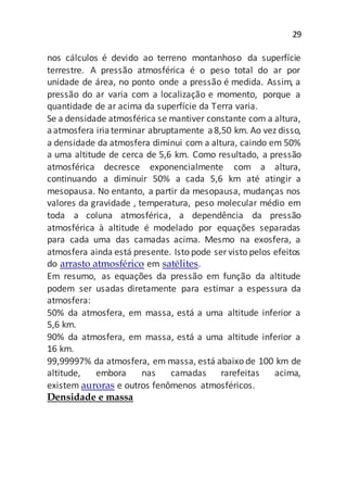29
nos cálculos é devido ao terreno montanhoso da superfície
terrestre. A pressão atmosférica é o peso total do ar por
unidade de área, no ponto onde a pressão é medida. Assim, a
pressão do ar varia com a localização e momento, porque a
quantidade de ar acima da superfície da Terra varia.
Se a densidade atmosférica se mantiver constante com a altura,
aatmosfera iriaterminar abruptamente a8,50 km. Ao vez disso,
a densidade da atmosfera diminui com a altura, caindo em 50%
a uma altitude de cerca de 5,6 km. Como resultado, a pressão
atmosférica decresce exponencialmente com a altura,
continuando a diminuir 50% a cada 5,6 km até atingir a
mesopausa. No entanto, a partir da mesopausa, mudanças nos
valores da gravidade , temperatura, peso molecular médio em
toda a coluna atmosférica, a dependência da pressão
atmosférica à altitude é modelado por equações separadas
para cada uma das camadas acima. Mesmo na exosfera, a
atmosfera ainda está presente. Isto pode ser visto pelos efeitos
do arrasto atmosférico em satélites.
Em resumo, as equações da pressão em função da altitude
podem ser usadas diretamente para estimar a espessura da
atmosfera:
50% da atmosfera, em massa, está a uma altitude inferior a
5,6 km.
90% da atmosfera, em massa, está a uma altitude inferior a
16 km.
99,99997% da atmosfera, em massa, está abaixo de 100 km de
altitude, embora nas camadas rarefeitas acima,
existem auroras e outros fenômenos atmosféricos.
Densidade e massa
 
