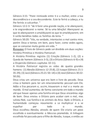 3
Gênesis 3:15: “Porei inimizade entre ti e a mulher, entre a tua
descendência e o seu descendente. Este te ferirá a cabeça, e tu
lhe ferirás o calcanhar. ”
Gênesis 12:2-3: “de ti farei uma grande nação, e te abençoarei,
e te engrandecerei o nome. Sê tu uma bênção! Abençoarei os
que te abençoarem e amaldiçoarei os que te amaldiçoarem; em
ti serão benditas todas as famílias da terra. ”
Gênesis 50:20: “Vós, na verdade, intentastes o mal contra mim;
porém Deus o tornou em bem, para fazer, como vedes agora,
que se conserve muita gente em vida. ”
Resumo: O livro de Gênesis pode ser dividido em duas seções:
História Primitiva e História Patriarcal:
A História Primitiva registra (1) Criação (Gênesis 1-2), (2) a
Queda do homem (Gênesis 3-5), (3) o Dilúvio (Gênesis 6-9) e (4)
a Dispersão (Gênesis capítulos 10-11).
A História Patriarcal registra as vidas de quatro grandes
homens: (1) Abraão (Gênesis 12-25:8), (2) Isaque (Gênesis 21:1-
35-29); (3) Jacó (Gênesis 25:21-50: 14) e (4) José(Gênesis 30:22-
50:26).
Deus criou um universo que era bom e livre do pecado. Deus
criou o homem para ter um relacionamento pessoal com Ele.
Adão e Eva pecaram e, assim, trouxeram o mal e a morte ao
mundo. O mal aumentou de forma constante em todo o mundo
até que houve apenas uma família emque Deus encontrou algo
de bom. Deus enviou o Dilúvio para acabar com o mal, mas
salvou Noé, sua família e os animais da Arca. Após o Dilúvio, a
humanidade começou novamente a se multiplicar e a se
espalhar por todo o mundo.
Deus escolheu Abraão, através de quem Ele criaria um povo
escolhido e eventualmente o Messias prometido. A linhagem
escolhida foi passada para o filho de Abraão, Isaque, e então ao
 