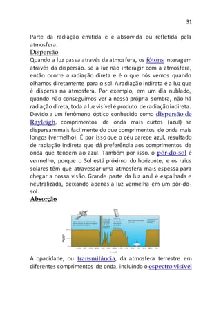 31
Parte da radiação emitida e é absorvida ou refletida pela
atmosfera.
Dispersão
Quando a luz passa através da atmosfera, os fótons interagem
através da dispersão. Se a luz não interagir com a atmosfera,
então ocorre a radiação direta e é o que nós vemos quando
olhamos diretamente para o sol. A radiação indireta é a luz que
é dispersa na atmosfera. Por exemplo, em um dia nublado,
quando não conseguimos ver a nossa própria sombra, não há
radiação direta, toda aluz visívelé produto de radiaçãoindireta.
Devido a um fenômeno óptico conhecido como dispersão de
Rayleigh, comprimentos de onda mais curtos (azul) se
dispersammais facilmente do que comprimentos de onda mais
longos (vermelho). É por isso que o céu parece azul, resultado
de radiação indireta que dá preferência aos comprimentos de
onda que tendem ao azul. Também por isso, o pôr-do-sol é
vermelho, porque o Sol está próximo do horizonte, e os raios
solares têm que atravessar uma atmosfera mais espessa para
chegar a nossa visão. Grande parte da luz azul é espalhada e
neutralizada, deixando apenas a luz vermelha em um pôr-do-
sol.
Absorção
A opacidade, ou transmitância, da atmosfera terrestre em
diferentes comprimentos de onda, incluindo o espectro visível
 