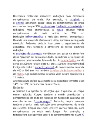 32
Diferentes moléculas absorvem radiações com diferentes
comprimentos de onda. Por exemplo, o oxigênio e
o ozônio absorvem quase todos os comprimentos de onda
mais curtos do que 300 nanômetros (radiação ultravioleta e
radiações mais energéticas). A água absorve vários
comprimentos de onda acima de 700 nm
(radiação infravermelha e radiações menos energéticas).
Quando uma molécula absorve um fóton, aumenta aenergia da
molécula. Podemos deduzir isso como o aquecimento da
atmosfera, mas também a atmosfera se resfria emitindo
radiação.
O espectro de absorção combinado dos gases na atmosfera
deixa "janelas" de baixa opacidade, permitindo a transmissão
de apenas determinadas faixas de luz. A janela óptica vai de
cerca de 300 nm (ultravioleta-C), até 1.100 nm (infravermelho)
Está janela inclui o espectro visível, de comprimento de onda
de 400 a 700 nm. Há também janelas de infravermelho e
de rádio, cujo comprimento de onda varia de um centímetro a
11 metros.
A temperatura média da atmosfera Na superfície terrestre é de
14°C. ou 15°C, dependendo da referência.
Emissão
A emissão é o oposto da absorção, que é quando um corpo
emite radiação. Corpos tendem a emitir quantidades e
comprimentos de onda de radiação em função de sua curva de
emissão de seu "corpo negro". Portanto, corpos quentes
tendem a emitir mais radiação com comprimentos de onda
mais curtos. Corpos mais frios emitem menos radiação, com
comprimentos de onda mais longos. Por exemplo, a
temperatura da superfíciesolaré de aproximadamente 6000 K,
 